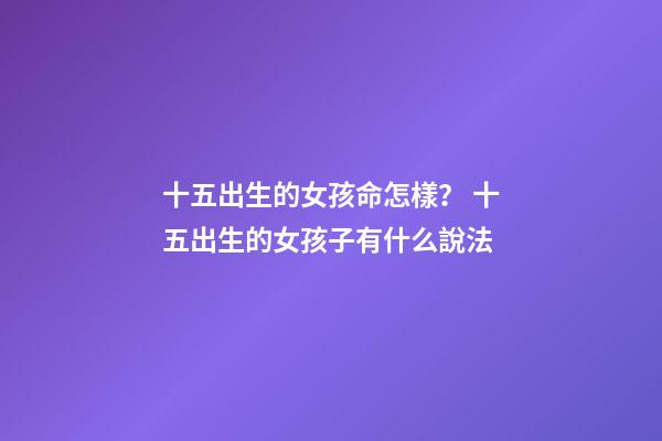 十五出生的女孩命怎樣？ 十五出生的女孩子有什么說法-第1張-觀點-玄機派
